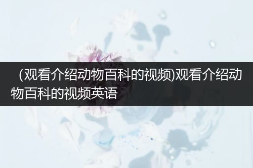 （观看介绍动物百科的视频)观看介绍动物百科的视频英语