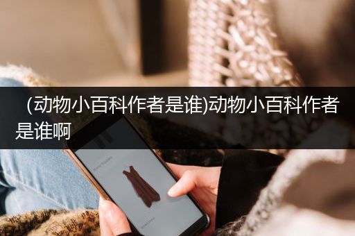 （动物小百科作者是谁)动物小百科作者是谁啊