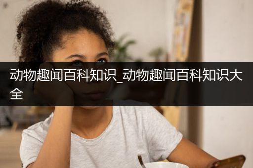 动物趣闻百科知识_动物趣闻百科知识大全