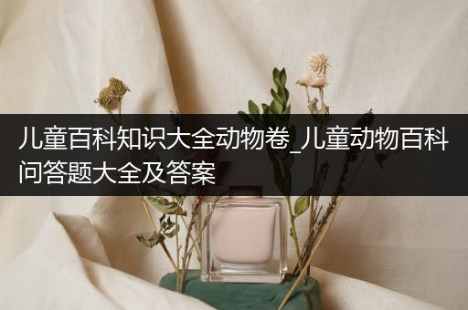 儿童百科知识大全动物卷_儿童动物百科问答题大全及答案