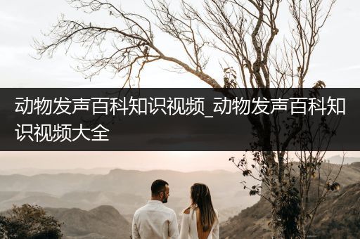 动物发声百科知识视频_动物发声百科知识视频大全