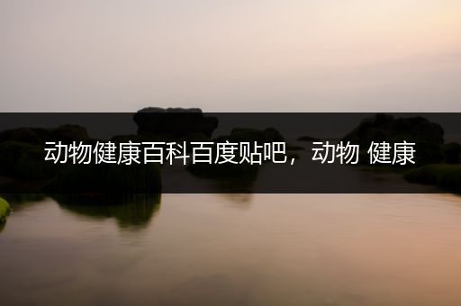 动物健康百科百度贴吧，动物 健康