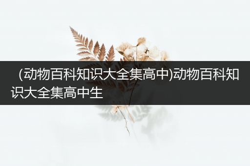 （动物百科知识大全集高中)动物百科知识大全集高中生