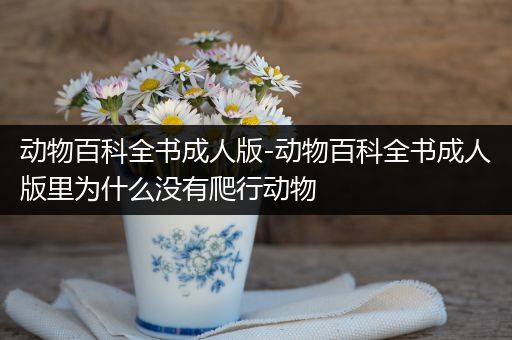 动物百科全书成人版-动物百科全书成人版里为什么没有爬行动物
