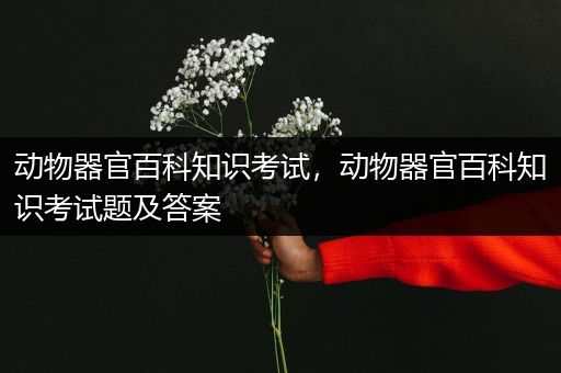 动物器官百科知识考试，动物器官百科知识考试题及答案