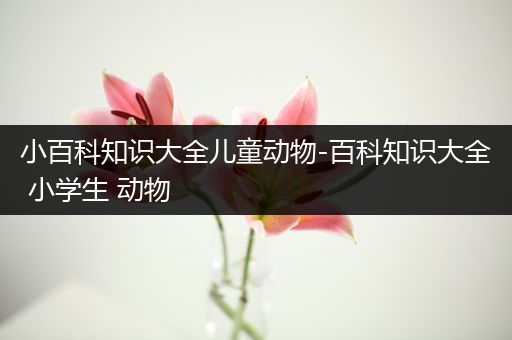 小百科知识大全儿童动物-百科知识大全 小学生 动物