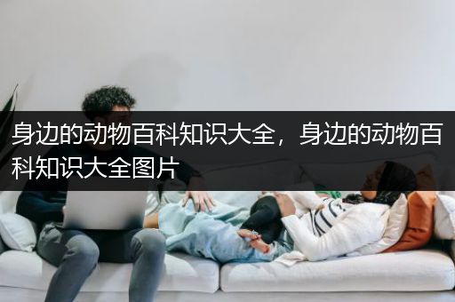 身边的动物百科知识大全，身边的动物百科知识大全图片