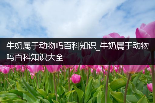 牛奶属于动物吗百科知识_牛奶属于动物吗百科知识大全