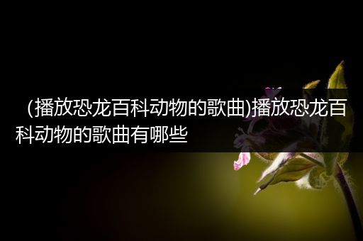（播放恐龙百科动物的歌曲)播放恐龙百科动物的歌曲有哪些
