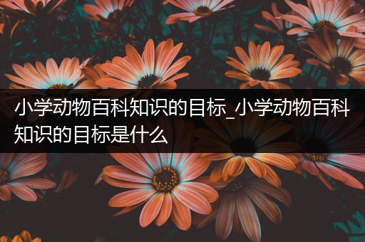 小学动物百科知识的目标_小学动物百科知识的目标是什么