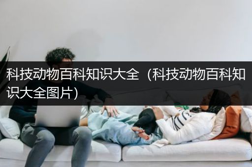 科技动物百科知识大全（科技动物百科知识大全图片）