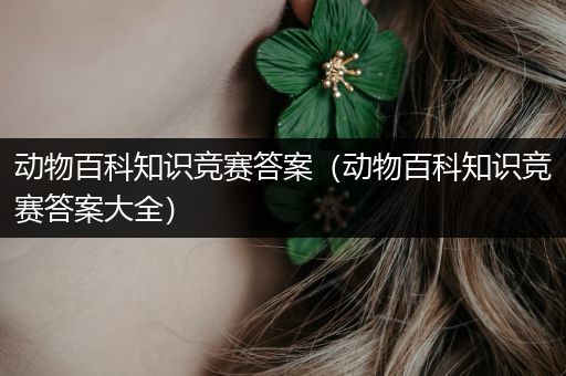 动物百科知识竞赛答案（动物百科知识竞赛答案大全）