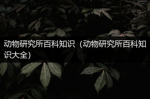 动物研究所百科知识（动物研究所百科知识大全）