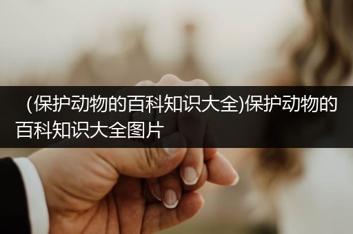 （保护动物的百科知识大全)保护动物的百科知识大全图片