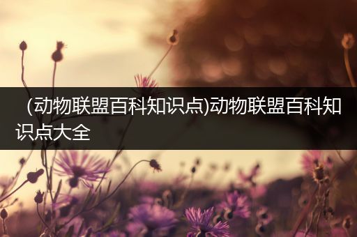 （动物联盟百科知识点)动物联盟百科知识点大全