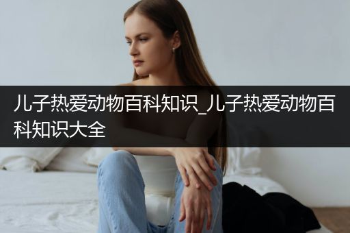 儿子热爱动物百科知识_儿子热爱动物百科知识大全