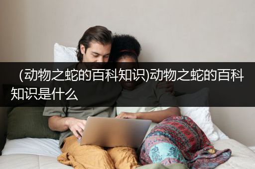 （动物之蛇的百科知识)动物之蛇的百科知识是什么