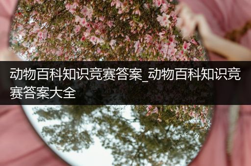 动物百科知识竞赛答案_动物百科知识竞赛答案大全