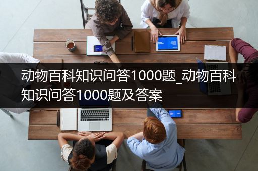 动物百科知识问答1000题_动物百科知识问答1000题及答案