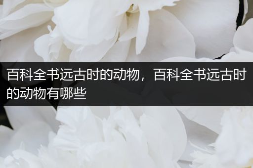 百科全书远古时的动物，百科全书远古时的动物有哪些