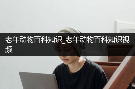 老年动物百科知识_老年动物百科知识视频
