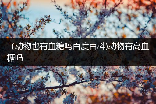 （动物也有血糖吗百度百科)动物有高血糖吗