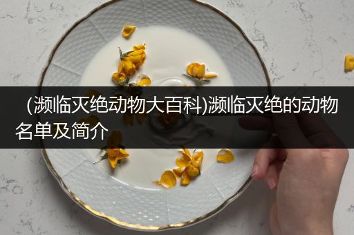 （濒临灭绝动物大百科)濒临灭绝的动物名单及简介