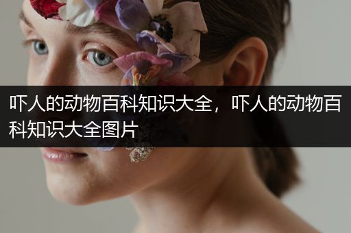 吓人的动物百科知识大全，吓人的动物百科知识大全图片