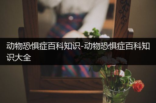 动物恐惧症百科知识-动物恐惧症百科知识大全