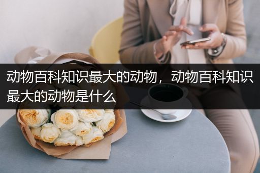 动物百科知识最大的动物，动物百科知识最大的动物是什么