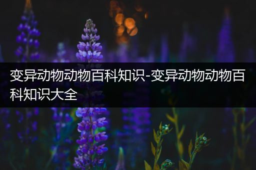 变异动物动物百科知识-变异动物动物百科知识大全