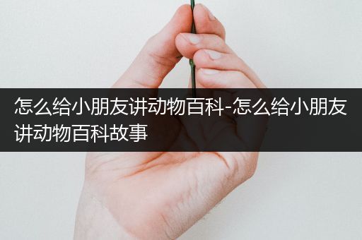 怎么给小朋友讲动物百科-怎么给小朋友讲动物百科故事