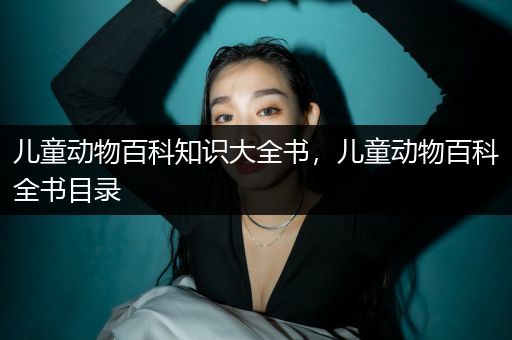 儿童动物百科知识大全书，儿童动物百科全书目录