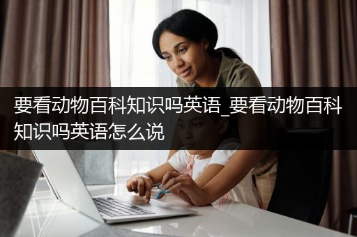 要看动物百科知识吗英语_要看动物百科知识吗英语怎么说