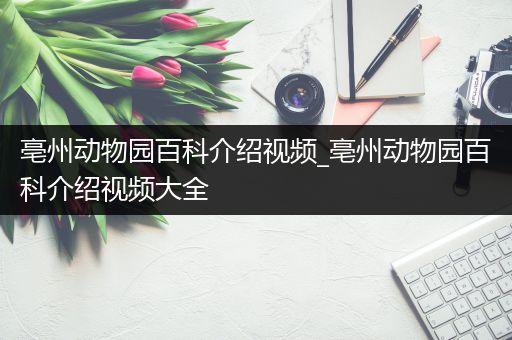 亳州动物园百科介绍视频_亳州动物园百科介绍视频大全