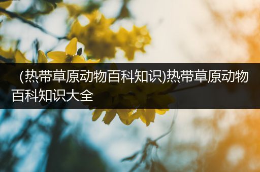 （热带草原动物百科知识)热带草原动物百科知识大全