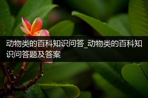 动物类的百科知识问答_动物类的百科知识问答题及答案