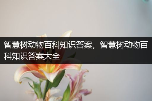 智慧树动物百科知识答案，智慧树动物百科知识答案大全