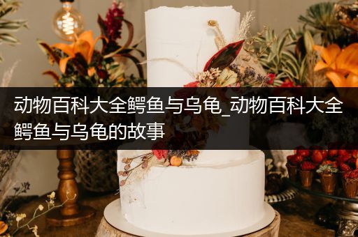 动物百科大全鳄鱼与乌龟_动物百科大全鳄鱼与乌龟的故事