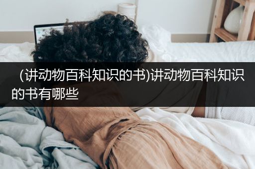 （讲动物百科知识的书)讲动物百科知识的书有哪些