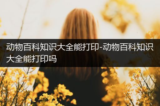 动物百科知识大全能打印-动物百科知识大全能打印吗