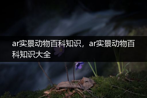 ar实景动物百科知识，ar实景动物百科知识大全