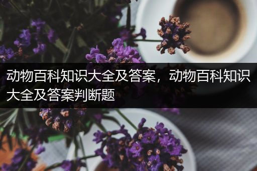 动物百科知识大全及答案，动物百科知识大全及答案判断题