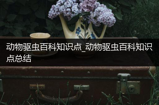 动物驱虫百科知识点_动物驱虫百科知识点总结