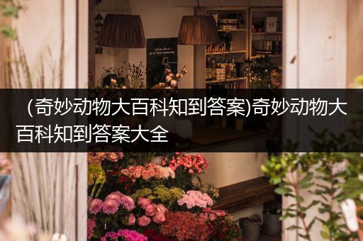 （奇妙动物大百科知到答案)奇妙动物大百科知到答案大全