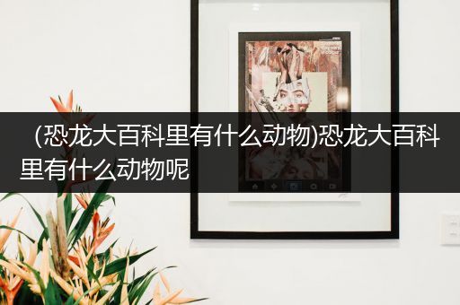 （恐龙大百科里有什么动物)恐龙大百科里有什么动物呢