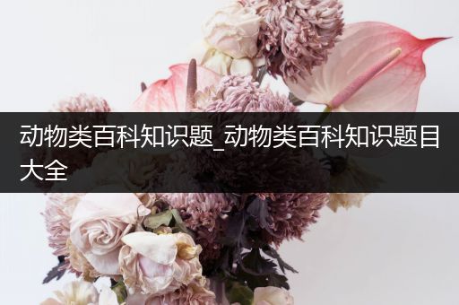 动物类百科知识题_动物类百科知识题目大全
