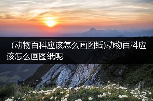 （动物百科应该怎么画图纸)动物百科应该怎么画图纸呢