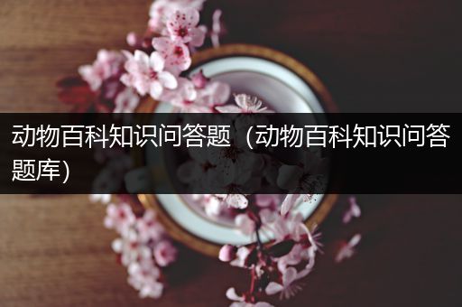动物百科知识问答题（动物百科知识问答题库）