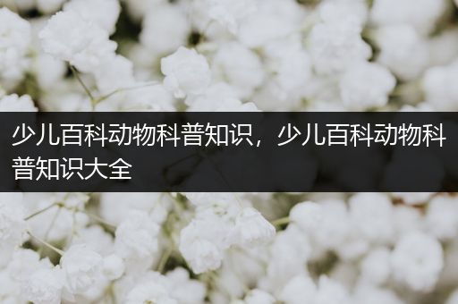 少儿百科动物科普知识，少儿百科动物科普知识大全